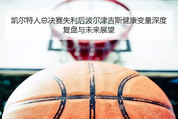 凯尔特人总决赛失利后波尔津吉斯健康变量深度复盘与未来展望